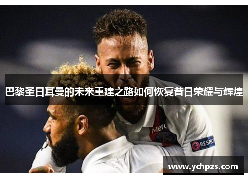 巴黎圣日耳曼的未来重建之路如何恢复昔日荣耀与辉煌