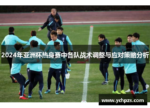 2024年亚洲杯热身赛中各队战术调整与应对策略分析