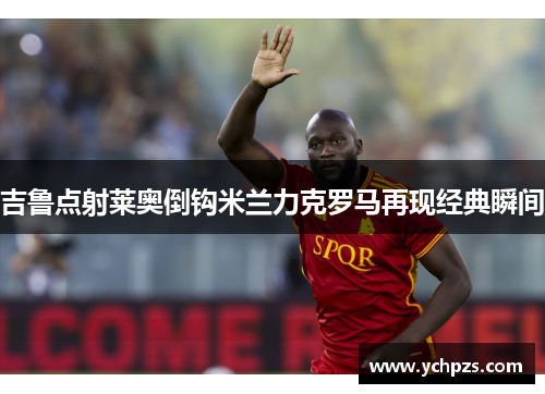 吉鲁点射莱奥倒钩米兰力克罗马再现经典瞬间