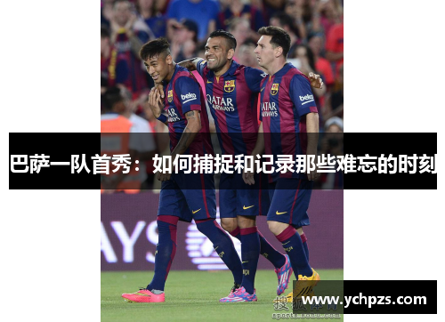 巴萨一队首秀：如何捕捉和记录那些难忘的时刻