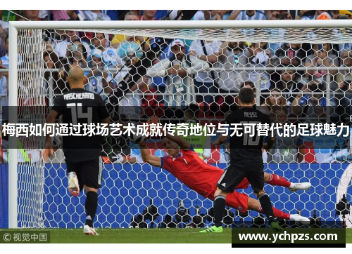 梅西如何通过球场艺术成就传奇地位与无可替代的足球魅力 梅西如何通过球场艺术成就传奇地位与无可替代的足球魅力