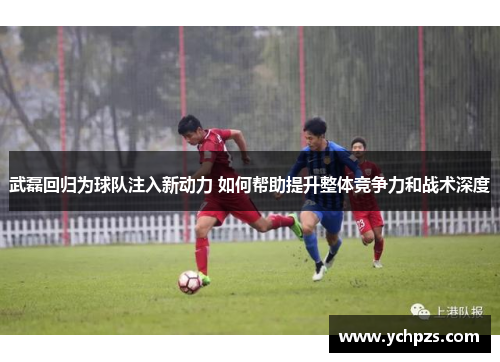 武磊回归为球队注入新动力 如何帮助提升整体竞争力和战术深度