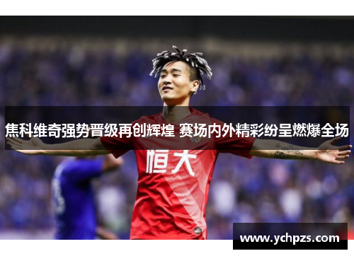 焦科维奇强势晋级再创辉煌 赛场内外精彩纷呈燃爆全场