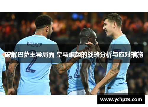 破解巴萨主导局面 皇马崛起的战略分析与应对措施
