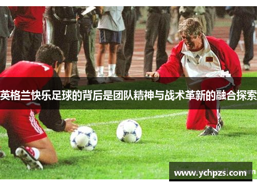 英格兰快乐足球的背后是团队精神与战术革新的融合探索 英格兰快乐足球的背后是团队精神与战术革新的融合探索
