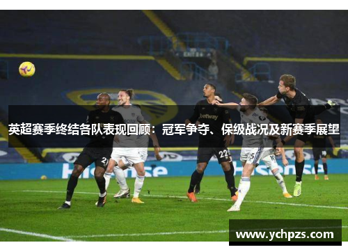 英超赛季终结各队表现回顾:冠军争夺、保级战况及新赛季展望 英超赛季终结各队表现回顾:冠军争夺、保级战况及新赛季展望