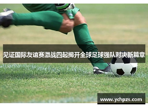见证国际友谊赛激战四起揭开全球足球强队对决新篇章 见证国际友谊赛激战四起揭开全球足球强队对决新篇章